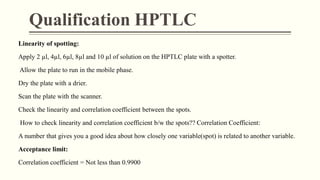 Qualification HPTLC
Linearity of spotting:
Apply 2 µl, 4µl, 6µl, 8µl and 10 µl of solution on the HPTLC plate with a spotter.
Allow the plate to run in the mobile phase.
Dry the plate with a drier.
Scan the plate with the scanner.
Check the linearity and correlation coefficient between the spots.
How to check linearity and correlation coefficient b/w the spots?? Correlation Coefficient:
A number that gives you a good idea about how closely one variable(spot) is related to another variable.
Acceptance limit:
Correlation coefficient = Not less than 0.9900
 