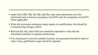  Apart from URS, DQ, IQ, OQ, and PQ; some other parameters are to be
performed such as Factory acceptance test (FAT) and site acceptance test (SAT)
where applicable.
 When the instrument undergoes major repairs or modifications, this should be
evaluated using change control.
 Relevant IQ, OQ, and/or PQ tests should be repeated to verify that the
instrument continues to operate satisfactorily.
 If an instrument is moved to another location, an assessment should be made of
what, if any, qualification stage should be repeated
 