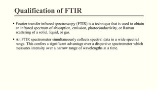 Qualification of FTIR
 Fourier transfer infrared spectroscopy (FTIR) is a technique that is used to obtain
an infrared spectrum of absorption, emission, photoconductivity, or Raman
scattering of a solid, liquid, or gas.
 An FTIR spectrometer simultaneously collects spectral data in a wide spectral
range. This confers a significant advantage over a dispersive spectrometer which
measures intensity over a narrow range of wavelengths at a time.
 