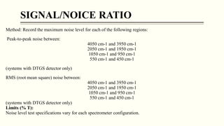SIGNAL/NOICE RATIO
Method: Record the maximum noise level for each of the following regions:
Peak-to-peak noise between:
4050 cm-1 and 3950 cm-1
2050 cm-1 and 1950 cm-1
1050 cm-1 and 950 cm-1
550 cm-1 and 450 cm-1
(systems with DTGS detector only)
RMS (root mean square) noise between:
4050 cm-1 and 3950 cm-1
2050 cm-1 and 1950 cm-1
1050 cm-1 and 950 cm-1
550 cm-1 and 450 cm-1
(systems with DTGS detector only)
Limits (% T):
Noise level test specifications vary for each spectrometer configuration.
 