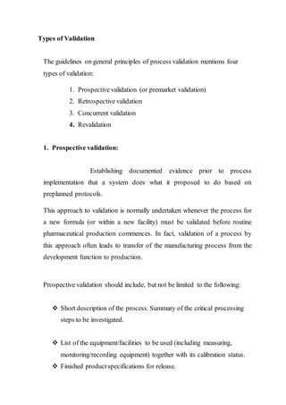 Types of Validation
The guidelines on general principles of process validation mentions four
types of validation:
1. Prospective validation (or premarket validation)
2. Retrospective validation
3. Concurrent validation
4. Revalidation
1. Prospective validation:
Establishing documented evidence prior to process
implementation that a system does what it proposed to do based on
preplanned protocols.
This approach to validation is normally undertaken whenever the process for
a new formula (or within a new facility) must be validated before routine
pharmaceutical production commences. In fact, validation of a process by
this approach often leads to transfer of the manufacturing process from the
development function to production.
Prospective validation should include, but not be limited to the following:
 Short description of the process.Summary of the critical processing
steps to be investigated.
 List of the equipment/facilities to be used (including measuring,
monitoring/recording equipment) together with its calibration status.
 Finished productspecifications for release.
 