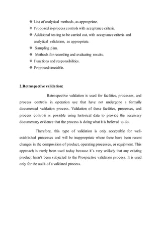  List of analytical methods, as appropriate.
 Proposed in-process controls with acceptance criteria.
 Additional testing to be carried out, with acceptance criteria and
analytical validation, as appropriate.
 Sampling plan.
 Methods for recording and evaluating results.
 Functions and responsibilities.
 Proposed timetable.
2.Retrospective validation:
Retrospective validation is used for facilities, processes, and
process controls in operation use that have not undergone a formally
documented validation process. Validation of these facilities, processes, and
process controls is possible using historical data to provide the necessary
documentary evidence that the process is doing what it is believed to do.
Therefore, this type of validation is only acceptable for well-
established processes and will be inappropriate where there have been recent
changes in the composition of product, operating processes, or equipment. This
approach is rarely been used today because it’s very unlikely that any existing
product hasn’t been subjected to the Prospective validation process. It is used
only for the audit of a validated process.
 