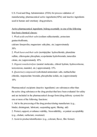 U.S. Food and Drug Administration (FDA) for process validation of
manufacturing pharmaceutical active ingredients(APIs) and inactive ingredients
used in human and veterinary drug products.
Active pharmaceutical ingredients belong essentially to one of the following
four basic chemical classes:
1. Weak acids and their salts (sodium sulfacetamide, potassium
guaiacolsulfonate,
calcium fenoprofen, magnesium salicylate, etc.) approximately
30%
2. Weak bases and their salts (nortriptyline hydrochloride, phenelzine
sulfate, chloroquine phosphate, scopolamine hydrobromide, tamoxifen
citrate, etc.) approximately 45%
3. Organicnonelectrolytes (neutral molecules, chloral hydrate, hydrocortisone,
testosterone, mannitol, etc.) approximately 15%
4. Quaternarycompounds (substituted ammonium salts, methacholine
chloride, mepenzolate bromide, phospholine iodide, etc.) approximately
10%
Pharmaceutical excipients (inactive ingredients) are substances other than
the active drug substanceor the drug productthat have been evaluated for safety
and are included in the pharmaceutical dosage form (drug delivery system) for
one or more of the following functions:
1. Aid in the processing of the drug productduring manufacture (e.g.,
binder, disintegrant, lubricant, suspending agent, filtering aid)
2. Protect, support, or enhance stability, bioavailability, or patient acceptability
(e.g., chelant, surfactant, sweetener)
3. Assist in productidentification (e.g., colorant, flavor, film former)
 