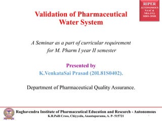 RIPER
AUTONOMOUS
NAAC &
NBA (UG)
SIRO- DSIR
Raghavendra Institute of Pharmaceutical Education and Research - Autonomous
K.R.Palli Cross, Chiyyedu, Anantapuramu, A. P- 515721
Validation of Pharmaceutical
Water System
A Seminar as a part of curricular requirement
for M. Pharm I year II semester
Presented by
K.VenkataSai Prasad (20L81S0402).
Department of Pharmaceutical Quality Assurance.
1
 