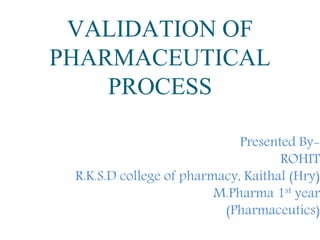 VALIDATION OF
PHARMACEUTICAL
PROCESS
Presented By-
ROHIT
R.K.S.D college of pharmacy, Kaithal (Hry)
M.Pharma 1st year
(Pharmaceutics)
 