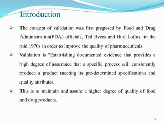 Introduction
 The concept of validation was first proposed by Food and Drug
Administration(FDA) officials, Ted Byers and Bud Loftus, in the
mid 1970s in order to improve the quality of pharmaceuticals.
 Validation is "Establishing documented evidence that provides a
high degree of assurance that a specific process will consistently
produce a product meeting its pre-determined specifications and
quality attributes.
 This is to maintain and assure a higher degree of quality of food
and drug products.
3
 