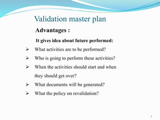 Advantages :
It gives idea about future performed:
 What activities are to be performed?
 Who is going to perform these activities?
 When the activities should start and when
they should get over?
 What documents will be generated?
 What the policy on revalidation?
Validation master plan
7
 