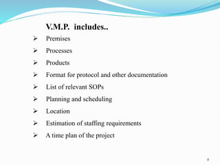V.M.P. includes..
 Premises
 Processes
 Products
 Format for protocol and other documentation
 List of relevant SOPs
 Planning and scheduling
 Location
 Estimation of staffing requirements
 A time plan of the project
8
 