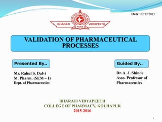 VALIDATION OF PHARMACEUTICAL
PROCESSES
Presented By..
Mr. Rahul S. Dalvi
M. Pharm. (SEM – I)
Dept. of Pharmaceutics
Guided By..
Dr. A. J. Shinde
Asso. Professor of
Pharmaceutics
BHARATI VIDYAPEETH
COLLEGE OF PHARMACY, KOLHAPUR
2015-2016
1
Date: 02/12/2015
 