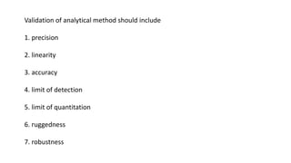 Validation of analytical method should include
1. precision
2. linearity
3. accuracy
4. limit of detection
5. limit of quantitation
6. ruggedness
7. robustness
 