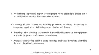 4. Pre-cleaning Inspection: Inspect the equipment before cleaning to ensure that it
is visually clean and free from any visible residues.
5. Cleaning Process: Follow the cleaning procedure, including disassembly of
equipment, application of cleaning agents, rinsing, and drying.
6. Sampling: After cleaning, take samples form critical locations on the equipment
to test for the presence of residual contaminants.
7. Analysis: Analyze the samples using validated analytical method to determine
the level of residual contaminants.
8
MGV’s Pharmacy College, Panchavati, Nashik
 