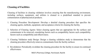 Cleaning of Facilities
Cleaning of facilities in cleaning validation involves ensuring that the manufacturing environment,
including surfaces, equipment, and utilities is cleaned to a predefined standard to prevent
contamination of pharmaceutical products.
1. Cleaning Procedure Development: Develop a detailed cleaning procedure that specifies the
cleaning agents, methods, equipment, and acceptance criteria for cleaning the facility.
2. Selection of Cleaning Agents: Select cleaning agents that are appropriate for the surfaces and
contaminants to be removed, considering factors such as compatibility factors such compatibility
factors such as compatibility and effectiveness.
3. Cleaning Validation study Design: Design a cleaning validation study to demonstrate that the
cleaning procedure effectively removes contaminants from the facility surfaces
4. Revalidation: Periodically revalidate the cleaning procedure for the facility to ensure its continued
effectiveness. 9
MGV’s Pharmacy College, Panchavati, Nashik
 