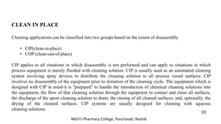 CLEAN IN PLACE
Cleaning applications can be classified into two groups based on the extent of disassembly
• CIP(clean-in-place)
• COP (clean-out-of-place)
CIP applies to all situations in which disassembly is not performed and can apply to situations in which
process equipment is merely flooded with cleaning solution. CIP is usually used as an automated cleaning
system involving spray devices to distribute the cleaning solution to all process vessel surfaces. CIP
involves no disassembly of the equipment prior to initiation of the cleaning cycle. The equipment which is
designed with CIP in mind-it is "prepiped" to handle the introduction of chemical cleaning solutions into
the equipment, the flow of that cleaning solution through the equipment to contact and clean all surfaces,
the discharge of the spent cleaning solution to drain, the rinsing of all cleaned surfaces, and, optionally, the
drying of the cleaned surfaces. CIP systems are usually designed for cleaning with aqueous
cleaning solutions.
10
MGV’s Pharmacy College, Panchavati, Nashik
 