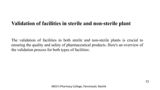Validation of facilities in sterile and non-sterile plant
The validation of facilities in both sterile and non-sterile plants is crucial to
ensuring the quality and safety of pharmaceutical products. Here's an overview of
the validation process for both types of facilities:
11
MGV’s Pharmacy College, Panchavati, Nashik
 