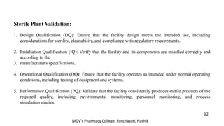 Sterile Plant Validation:
1. Design Qualification (DQ): Ensure that the facility design meets the intended use, including
considerations for sterility, cleanability, and compliance with regulatory requirements.
2. Installation Qualification (IQ): Verify that the facility and its components are installed correctly and
according to the
3. manufacturer's specifications.
4. Operational Qualification (OQ): Ensure that the facility operates as intended under normal operating
conditions, including testing of equipment and systems.
5. Performance Qualification (PQ): Validate that the facility consistently produces sterile products of the
required quality, including environmental monitoring, personnel monitoring, and process
simulation studies.
12
MGV’s Pharmacy College, Panchavati, Nashik
 