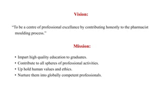 Vision:
“To be a centre of professional excellance by contributing honestly to the pharmacist
moulding process.”
Mission:
• Impart high quality education to graduates.
• Contribute to all spheres of professional activities.
• Up hold human values and ethics.
• Nurture them into globally competent professionals.
 