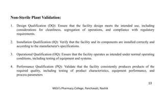 Non-Sterile Plant Validation:
1. Design Qualification (DQ): Ensure that the facility design meets the intended use, including
considerations for cleanliness, segregation of operations, and compliance with regulatory
requirements.
2. Installation Qualification (IQ): Verify that the facility and its components are installed correctly and
according to the manufacturer's specifications.
3. Operational Qualification (OQ): Ensure that the facility operates as intended under normal operating
conditions, including testing of equipment and systems.
4. Performance Qualification (PQ): Validate that the facility consistently produces products of the
required quality, including testing of product characteristics, equipment performance, and
process parameters
13
MGV’s Pharmacy College, Panchavati, Nashik
 