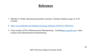 References
14
MGV’s Pharmacy College, Panchavati, Nashik
1. Manohar A. Potdar: pharmaceutical quality assurance: cleaning validation: page no: 8.22-
8.28 08)
2. https://www.slideshare.net/slideshow/cleaning-validation-250532151/250532151
3. Clean-in-place (CIP) in Pharmaceutical Manufacturing – Grantekhttps://grantek.com> clean-
in-place-cip-in-pharmaceutical manufacturing
 