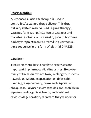 Pharmaceutics:
Microencapsulation technique is used in
controlled/sustained drug delivery. This drug
delivery system may be used in gene therapy,
vaccines for treating AIDS, tumors, cancer and
diabetes. Protein such as insulin, growth hormone
and erythropoietin are delivered in a corrective
gene sequence in the form of plasmid DNA123.


Catalysis:
Transition metal based catalytic processes are
important in pharmaceutical industries. However
many of these metals are toxic, making the process
hazardous. Microencapsulation enables safe
handling, easy recovery, reuse and disposal at
cheap cost. Polyurea microcapsules are insoluble in
aqueous and organic solvents, and resistant
towards degeneration, therefore they're used for
 