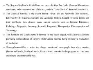 o The Susruta-Saṃhita is divided into two parts: the first five books (Susruta Sthanas) are
considered to be the oldest part of the text, and the “Later Section” Susruta Uttaratantra).
o The Charaka Samhita is the oldest known Hindu text on Ayurveda (life sciences),
followed by the Sushruta Samhita and Ashtanga Hrdaya. Except for some topics and
their emphasis, they discuss many similar subjects such as General Principles,
Pathology, Diagnosis, Anatomy, Sensorial Prognosis, Therapeutics, Pharmaceutics and
Toxicology.
o The Sushruta and Caraka texts difference in one major aspect, with Sushruta Samhita
providing the foundation of surgery, while Caraka Samhita being primarily a foundation
of medicine.
o Sharngadarasanhitha – write the above mentioned monograph into three section
(Prathama khanda, Madhya khanda, Uttar khanda) to make the language or text in a easy
and simple understandable way.
 