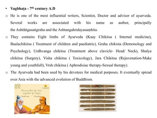 • Vagbhaṭa - 7th century A.D
o He is one of the most influential writers, Scientist, Doctor and advisor of ayurveda.
Several works are associated with his name as author, principally
the Ashtāṅgasaṅgraha and the Ashtangahridayasaṃhita.
o They contains Eight limbs of Ayurveda (Kaay Chikitsa ( Internal medicine),
Baalachikitsa ( Treatment of children and paediatric), Graha chikista (Demonology and
Psychology), Urdhvanga chikitsa (Treatment above clavicle- Head/ Neck), Shalya
chikitsa (Surgery), Visha chikitsa ( Toxicology), Jara Chikitsa (Rejuvenation-Make
young and youthfull), Vrsh chikitsa ( Aphrodisiac therapy-Sexual therapy).
o The Ayurveda had been used by his devotees for medical purposes. It eventually spread
over Asia with the advanced evolution of Buddhism.
 