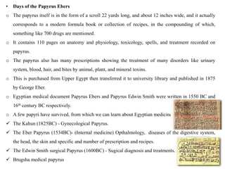 • Days of the Papyrus Ebers
o The papyrus itself is in the form of a scroll 22 yards long, and about 12 inches wide, and it actually
corresponds to a modern formula book or collection of recipes, in the compounding of which,
something like 700 drugs are mentioned.
o It contains 110 pages on anatomy and physiology, toxicology, spells, and treatment recorded on
papyrus.
o The papyrus also has many prescriptions showing the treatment of many disorders like urinary
system, blood, hair, and bites by animal, plant, and mineral toxins.
o This is purchased from Upper Egypt then transferred it to university library and published in 1875
by George Eber.
o Egyptian medical document Papyrus Ebers and Papyrus Edwin Smith were written in 1550 BC and
16th century BC respectively.
o A few papyri have survived, from which we can learn about Egyptian medicine.
 The Kahun (1825BC) - Gynecological Papyrus.
 The Eber Papyrus (1534BC)- (Internal medicine) Opthalmology, diseases of the digestive system,
the head, the skin and specific and number of prescription and recipes.
 The Edwin Smith surgical Papyrus (1600BC) - Sugical diagnosis and treatments.
 Brugsha medical papyrus
 