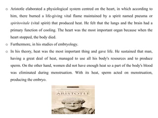 o Aristotle elaborated a physiological system centred on the heart, in which according to
him, there burned a life-giving vital flame maintained by a spirit named pneuma or
spiritovitale (vital spirit) that produced heat. He felt that the lungs and the brain had a
primary function of cooling. The heart was the most important organ because when the
heart stopped, the body died.
o Furthermore, in his studies of embryology.
o In his theory, heat was the most important thing and gave life. He sustained that man,
having a great deal of heat, managed to use all his body's resources and to produce
sperm. On the other hand, women did not have enough heat so a part of the body's blood
was eliminated during menstruation. With its heat, sperm acted on menstruation,
producing the embryo.
 