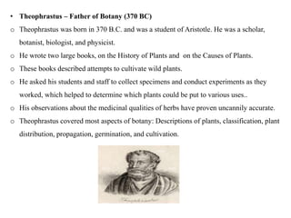 • Theophrastus – Father of Botany (370 BC)
o Theophrastus was born in 370 B.C. and was a student of Aristotle. He was a scholar,
botanist, biologist, and physicist.
o He wrote two large books, on the History of Plants and on the Causes of Plants.
o These books described attempts to cultivate wild plants.
o He asked his students and staff to collect specimens and conduct experiments as they
worked, which helped to determine which plants could be put to various uses..
o His observations about the medicinal qualities of herbs have proven uncannily accurate.
o Theophrastus covered most aspects of botany: Descriptions of plants, classification, plant
distribution, propagation, germination, and cultivation.
 