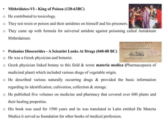 • Mithridates-VI - King of Poison (120-63BC)
o He contributed to toxicology.
o They test toxin or poison and their antidotes on himself and his prisoners.
o They came up with formula for universal antidote against poisoning called Antidotum
Mithridatium.
• Pedanius Dioscorides - A Scientist Looks At Drugs (040-80 BC)
o He was a Greek physician and botanist.
o Greek physician linked botany to this field & wrote materia medica (Pharmacopoeia of
medicinal plant) which included various drugs of vegetable origin.
o He described various naturally occurring drugs & provided the basic information
regarding its identification, cultivation, collection & storage.
o He published five volumes on medicine and pharmacy that covered over 600 plants and
their healing properties.
o His book was used for 1500 years and its was translated in Latin entitled De Materia
Medica it served as foundation for other books of medical profession.
 