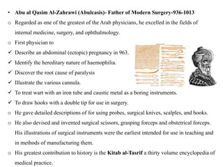 • Abu al Qasim Al-Zahrawi (Abulcasis)- Father of Modern Surgery-936-1013
o Regarded as one of the greatest of the Arab physicians, he excelled in the fields of
internal medicine, surgery, and ophthalmology.
o First physician to
 Describe an abdominal (ectopic) pregnancy in 963.
 Identify the hereditary nature of haemophilia.
 Discover the root cause of paralysis
 Illustrate the various cannula.
 To treat wart with an iron tube and caustic metal as a boring instruments.
 To draw hooks with a double tip for use in surgery.
o He gave detailed descriptions of for using probes, surgical knives, scalples, and hooks.
o He also devised and invented surgical scissors, grasping forceps and obstetrical forceps.
His illustrations of surgical instruments were the earliest intended for use in teaching and
in methods of manufacturing them.
o His greatest contribution to history is the Kitab al-Tasrif a thirty volume encyclopedia of
medical practice.
 