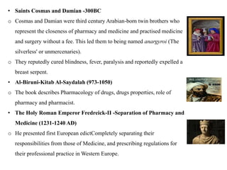• Saints Cosmas and Damian -300BC
o Cosmas and Damian were third century Arabian-born twin brothers who
represent the closeness of pharmacy and medicine and practised medicine
and surgery without a fee. This led them to being named anargyroi (The
silverless' or unmercenaries).
o They reputedly cured blindness, fever, paralysis and reportedly expelled a
breast serpent.
• Al-Biruni-Kitab Al-Saydalah (973-1050)
o The book describes Pharmacology of drugs, drugs properties, role of
pharmacy and pharmacist.
• The Holy Roman Emperor Fredreick-II -Separation of Pharmacy and
Medicine (1231-1240 AD)
o He presented first European edictCompletely separating their
responsibilities from those of Medicine, and prescribing regulations for
their professional practice in Western Europe.
 