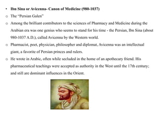 • Ibn Sina or Avicenna- Canon of Medicine (980-1037)
o The “Persian Galen”
o Among the brilliant contributors to the sciences of Pharmacy and Medicine during the
Arabian era was one genius who seems to stand for his time - the Persian, Ibn Sina (about
980-1037 A.D.), called Avicenna by the Western world.
o Pharmacist, poet, physician, philosopher and diplomat, Avicenna was an intellectual
giant, a favorite of Persian princes and rulers.
o He wrote in Arabic, often while secluded in the home of an apothecary friend. His
pharmaceutical teachings were accepted as authority in the West until the 17th century;
and still are dominant influences in the Orient.
 