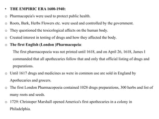 • THE EMPIRIC ERA 1600-1940:
o Pharmacopeia's were used to protect public health.
o Roots, Bark, Herbs Flowers etc. were used and controlled by the government.
o They questioned the toxicological affects on the human body.
o Created interest in testing of drugs and how they affected the body.
o The first English (London )Pharmacopeia:
The first pharmacopoeia was not printed until 1618, and on April 26, 1618, James I
commanded that all apothecaries follow that and only that official listing of drugs and
preparations.
o Until 1617 drugs and medicines as were in common use are sold in England by
Apothecaries and grocers.
o The first London Pharmacopoeia contained 1028 drugs preparations, 300 herbs and list of
many roots and seeds.
o 1729: Christoper Marshall opened America's first apothecaries in a colony in
Philadelphia.
 