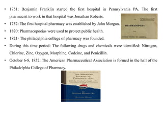 • 1751: Benjamin Franklin started the first hospital in Pennsylvania PA. The first
pharmacist to work in that hospital was Jonathan Roberts.
• 1752: The first hospital pharmacy was established by John Morgan.
• 1820: Pharmacopoeias were used to protect public health.
• 1821- The philadelphia college of pharmacy was founded.
• During this time period: The following drugs and chemicals were identified: Nitrogen,
Chlorine, Zinc, Oxygen, Morphine, Codeine, and Penicillin.
• October 6-8, 1852: The American Pharmaceutical Association is formed in the hall of the
Philadelphia College of Pharmacy.
 