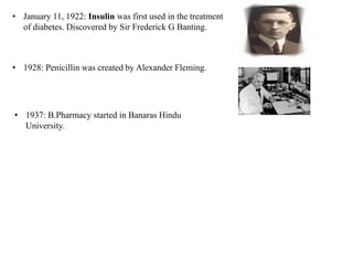 • January 11, 1922: Insulin was first used in the treatment
of diabetes. Discovered by Sir Frederick G Banting.
• 1928: Penicillin was created by Alexander Fleming.
• 1937: B.Pharmacy started in Banaras Hindu
University.
 
