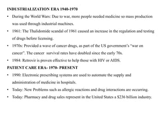INDUSTRIALIZATION ERA 1940-1970
• During the World Wars: Due to war, more people needed medicine so mass production
was used through industrial machines.
• 1961: The Thalidomide scandal of 1961 caused an increase in the regulation and testing
of drugs before licensing.
• 1970s: Provided a wave of cancer drugs, as part of the US government’s “war on
cancer”. The cancer survival rates have doubled since the early 70s.
• 1984: Retrovir is proven effective to help those with HIV or AIDS.
PATIENT CARE ERA- 1970- PRESENT
• 1990: Electronic prescribing systems are used to automate the supply and
administration of medicine in hospitals.
• Today: New Problems such as allergic reactions and drug interactions are occurring.
• Today: Pharmacy and drug sales represent in the United States a $236 billion industry.
 