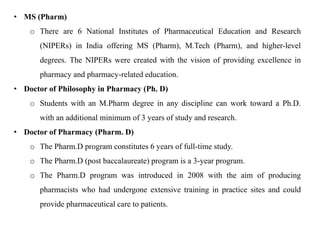 • MS (Pharm)
o There are 6 National Institutes of Pharmaceutical Education and Research
(NIPERs) in India offering MS (Pharm), M.Tech (Pharm), and higher-level
degrees. The NIPERs were created with the vision of providing excellence in
pharmacy and pharmacy-related education.
• Doctor of Philosophy in Pharmacy (Ph. D)
o Students with an M.Pharm degree in any discipline can work toward a Ph.D.
with an additional minimum of 3 years of study and research.
• Doctor of Pharmacy (Pharm. D)
o The Pharm.D program constitutes 6 years of full-time study.
o The Pharm.D (post baccalaureate) program is a 3-year program.
o The Pharm.D program was introduced in 2008 with the aim of producing
pharmacists who had undergone extensive training in practice sites and could
provide pharmaceutical care to patients.
 