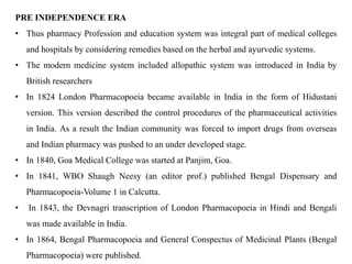 PRE INDEPENDENCE ERA
• Thus pharmacy Profession and education system was integral part of medical colleges
and hospitals by considering remedies based on the herbal and ayurvedic systems.
• The modern medicine system included allopathic system was introduced in India by
British researchers
• In 1824 London Pharmacopoeia became available in India in the form of Hidustani
version. This version described the control procedures of the pharmaceutical activities
in India. As a result the Indian community was forced to import drugs from overseas
and Indian pharmacy was pushed to an under developed stage.
• In 1840, Goa Medical College was started at Panjim, Goa.
• In 1841, WBO Shaugh Neesy (an editor prof.) published Bengal Dispensary and
Pharmacopoeia-Volume 1 in Calcutta.
• In 1843, the Devnagri transcription of London Pharmacopoeia in Hindi and Bengali
was made available in India.
• In 1864, Bengal Pharmacopoeia and General Conspectus of Medicinal Plants (Bengal
Pharmacopoeia) were published.
 
