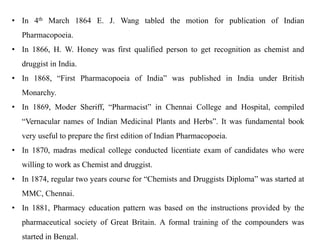 • In 4th March 1864 E. J. Wang tabled the motion for publication of Indian
Pharmacopoeia.
• In 1866, H. W. Honey was first qualified person to get recognition as chemist and
druggist in India.
• In 1868, “First Pharmacopoeia of India” was published in India under British
Monarchy.
• In 1869, Moder Sheriff, “Pharmacist” in Chennai College and Hospital, compiled
“Vernacular names of Indian Medicinal Plants and Herbs”. It was fundamental book
very useful to prepare the first edition of Indian Pharmacopoeia.
• In 1870, madras medical college conducted licentiate exam of candidates who were
willing to work as Chemist and druggist.
• In 1874, regular two years course for “Chemists and Druggists Diploma” was started at
MMC, Chennai.
• In 1881, Pharmacy education pattern was based on the instructions provided by the
pharmaceutical society of Great Britain. A formal training of the compounders was
started in Bengal.
 