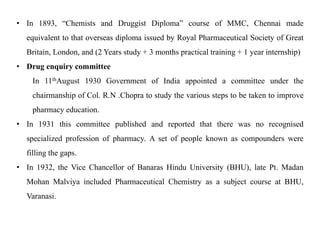 • In 1893, “Chemists and Druggist Diploma” course of MMC, Chennai made
equivalent to that overseas diploma issued by Royal Pharmaceutical Society of Great
Britain, London, and (2 Years study + 3 months practical training + 1 year internship)
• Drug enquiry committee
In 11thAugust 1930 Government of India appointed a committee under the
chairmanship of Col. R.N .Chopra to study the various steps to be taken to improve
pharmacy education.
• In 1931 this committee published and reported that there was no recognised
specialized profession of pharmacy. A set of people known as compounders were
filling the gaps.
• In 1932, the Vice Chancellor of Banaras Hindu University (BHU), late Pt. Madan
Mohan Malviya included Pharmaceutical Chemistry as a subject course at BHU,
Varanasi.
 