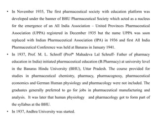 • In November 1935, The first pharmaceutical society with education platform was
developed under the banner of BHU Pharmaceutical Society which acted as a nucleus
for the emergence of an All India Association – United Provinces Pharmaceutical
Association (UPPA) registered in December 1935 but the name UPPA was soon
replaced with Indian Pharmaceutical Association (IPA) in 1936 and first All India
Pharmaceutical Conference was held at Banaras in January 1941.
• In 1937, Prof. M. L. Schroff (Prof* Mahadeva Lal Schruff- Father of pharmacy
education in India) initiated pharmaceutical education (B.Pharmacy) at university level
in the Banaras Hindu University (BHU), Uttar Pradesh. The course provided for
studies in pharmaceutical chemistry, pharmacy, pharmacognosy, pharmaceutical
economics and German Human physiology and pharmacology were not included. The
graduates generally preferred to go for jobs in pharmaceutical manufacturing and
analysis. It was later that human physiology and pharmacology got to form part of
the syllabus at the BHU.
• In 1937, Andhra University was started.
 