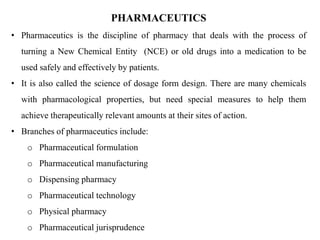 PHARMACEUTICS
• Pharmaceutics is the discipline of pharmacy that deals with the process of
turning a New Chemical Entity (NCE) or old drugs into a medication to be
used safely and effectively by patients.
• It is also called the science of dosage form design. There are many chemicals
with pharmacological properties, but need special measures to help them
achieve therapeutically relevant amounts at their sites of action.
• Branches of pharmaceutics include:
o Pharmaceutical formulation
o Pharmaceutical manufacturing
o Dispensing pharmacy
o Pharmaceutical technology
o Physical pharmacy
o Pharmaceutical jurisprudence
 