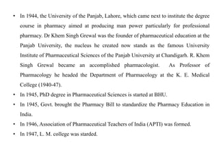 • In 1944, the University of the Panjab, Lahore, which came next to institute the degree
course in pharmacy aimed at producing man power particularly for professional
pharmacy. Dr Khem Singh Grewal was the founder of pharmaceutical education at the
Panjab University, the nucleus he created now stands as the famous University
Institute of Pharmaceutical Sciences of the Panjab University at Chandigarh. R. Khem
Singh Grewal became an accomplished pharmacologist. As Professor of
Pharmacology he headed the Department of Pharmacology at the K. E. Medical
College (1940-47).
• In 1945, PhD degree in Pharmaceutical Sciences is started at BHU.
• In 1945, Govt. brought the Pharmacy Bill to standardize the Pharmacy Education in
India.
• In 1946, Association of Pharmaceutical Teachers of India (APTI) was formed.
• In 1947, L. M. college was starded.
 