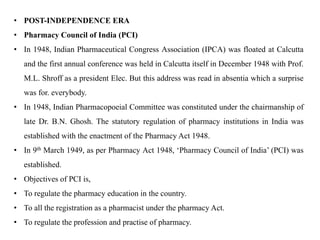 • POST-INDEPENDENCE ERA
• Pharmacy Council of India (PCI)
• In 1948, Indian Pharmaceutical Congress Association (IPCA) was floated at Calcutta
and the first annual conference was held in Calcutta itself in December 1948 with Prof.
M.L. Shroff as a president Elec. But this address was read in absentia which a surprise
was for. everybody.
• In 1948, Indian Pharmacopoeial Committee was constituted under the chairmanship of
late Dr. B.N. Ghosh. The statutory regulation of pharmacy institutions in India was
established with the enactment of the Pharmacy Act 1948.
• In 9th March 1949, as per Pharmacy Act 1948, ‘Pharmacy Council of India’ (PCI) was
established.
• Objectives of PCI is,
• To regulate the pharmacy education in the country.
• To all the registration as a pharmacist under the pharmacy Act.
• To regulate the profession and practise of pharmacy.
 