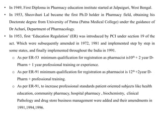 • In 1949, First Diploma in Pharmacy education institute started at Jalpaiguri, West Bengal.
• In 1953, Sheovihari Lal became the first Ph.D holder in Pharmacy field, obtaining his
Doctorate degree from University of Patna (Patna Medical College) under the guidance of
Dr Achari, Department of Pharmacology.
• In 1953, first ‘Education Regulation’ (ER) was introduced by PCI under section 19 of the
act. Which were subsequently amended in 1972, 1981 and implemented step by step in
some states, and finally implemented throughout the India in 1991.
o As per ER-53 minimum qualification for registration as pharmacist is10th + 2 year D-
Pharm + 1 year professional training or experience.
o As per ER-91 minimum qualification for registration as pharmacist is 12th +2year D-
Pharm + professional training.
o As per ER-91, to increase professional standards patient oriented subjects like health
education, community pharmacy, hospital pharmacy , biochemistry, clinical
Pathology and drug store business management were added and their amendments in
1991,1994,1996.
 