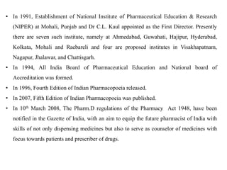 • In 1991, Establishment of National Institute of Pharmaceutical Education & Research
(NIPER) at Mohali, Punjab and Dr C.L. Kaul appointed as the First Director. Presently
there are seven such institute, namely at Ahmedabad, Guwahati, Hajipur, Hyderabad,
Kolkata, Mohali and Raebareli and four are proposed institutes in Visakhapatnam,
Nagapur, Jhalawar, and Chattisgarh.
• In 1994, All India Board of Pharmaceutical Education and National board of
Accreditation was formed.
• In 1996, Fourth Edition of Indian Pharmacopoeia released.
• In 2007, Fifth Edition of Indian Pharmacopoeia was published.
• In 10th March 2008, The Pharm.D regulations of the Pharmacy Act 1948, have been
notified in the Gazette of India, with an aim to equip the future pharmacist of India with
skills of not only dispensing medicines but also to serve as counselor of medicines with
focus towards patients and prescriber of drugs.
 