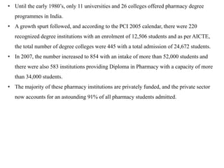 • Until the early 1980’s, only 11 universities and 26 colleges offered pharmacy degree
programmes in India.
• A growth spurt followed, and according to the PCI 2005 calendar, there were 220
recognized degree institutions with an enrolment of 12,506 students and as per AICTE,
the total number of degree colleges were 445 with a total admission of 24,672 students.
• In 2007, the number increased to 854 with an intake of more than 52,000 students and
there were also 583 institutions providing Diploma in Pharmacy with a capacity of more
than 34,000 students.
• The majority of these pharmacy institutions are privately funded, and the private sector
now accounts for an astounding 91% of all pharmacy students admitted.
 