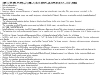 HISTORY OF PARMACY RELATION TO PHARMACEUTICAL INDUSIRY
• Before independence
• Post-independence
• Pharma industry in 21th century
• In ancient India the sources of drugs were of vegetable, animal and mineral origin (Ayurveda). They were prepared empirically by few
experienced persons.
• Knowledge of thatmedical system was usually kept secret within a family (Folkore)). There were no scientific methods ofstandardizationof
drugs.
Muslin rule in India
• The Indian system of medicine declined during the Muslimrule while the Arabic or the Unani-Tibbi system flourished.
British rule in India
• The western the so-called Allopathic system came into India with British traders who later become the rulers.
BEFORE INDEPENDENCE
• Initially all drugs were imported from UK, France and Germany. Later some drugs of this system began to be manufactured in this country.
• The beginning of the modern pharmaceutical industry can be traced to early part of the 20th century with the starting of the 1st Indian owned drug
firm.
• In 1901, the ‘Bengal Chemical and Pharmaceutical Works in Kolkata by AcharyaPrafulla Chandra Ray in Kolkata.
• In 1903, a small factory in Bombay at Parel, Mumbai by Prof. T. K. Gujjar. In 1907, which was grown into the Alembic Chemical works was set
up in Baroda.
• Other big units during early part of century were Sarabhai Chemical Works, The Bengal Immunity Laboratory and few government laboratories
for the manufacture of vaccines and sera.
• Drugs were mostly exported in crude form and imported in finished form,
• In 1914-1920, During World War-I the imports of drugs cut-off,Imports ofdrugs were resumed after the War.
• In 1920, Modern drug research in India started when Sri RamNath Chopra set up active centre of research on Indian medicinal plants at the
school of Tropical Medicine, Kolkata.
• In 1922, Dr.UpendranathBrahmachari at the Campbell Medical School, Kolkata introduced Urea Stibamine for the treatment of Kala-azar.
• World War-I: Simple cough syrups, tablets, capsules.
• Quinine- By Govt. in Darjeeling and Nilgiris.
• In 1930- sera, vaccines, anaesthetics like ether, chloroform, few simple drugs based on coal-tar distillation products began in the country.
• World war-II: Plant based synthetic drugs and biologics.
• Manufacture of anti-dysentery drugs like Iodochlor, Chemotherapeutic drugs like Arsenical, Anti Leproticdrugs, colloidal preparations of
calcium, silver Iodine etc. was started during this period.
• Production of biologics like Liver extracts, pituitary extracts, Adrenaline solution was taken up.
• Manufacturer abroad took advantage of the situation. The consequences were as follows
• Foreign manufacturers dumped inferior quality medicines and adulterated drugs.
• Markets were full of all sorts of useless and deleterious drugs were sold by unqualified men.
 