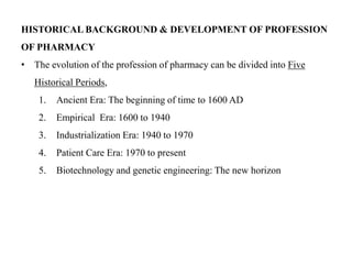 HISTORICAL BACKGROUND & DEVELOPMENT OF PROFESSION
OF PHARMACY
• The evolution of the profession of pharmacy can be divided into Five
Historical Periods,
1. Ancient Era: The beginning of time to 1600 AD
2. Empirical Era: 1600 to 1940
3. Industrialization Era: 1940 to 1970
4. Patient Care Era: 1970 to present
5. Biotechnology and genetic engineering: The new horizon
 