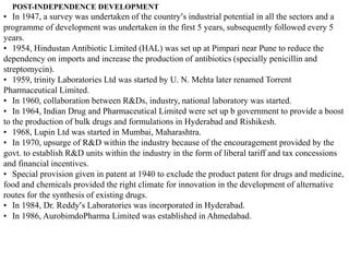 POST-INDEPENDENCE DEVELOPMENT
• In 1947, a survey was undertaken of the country’s industrial potential in all the sectors and a
programme of development was undertaken in the first 5 years, subsequently followed every 5
years.
• 1954, Hindustan Antibiotic Limited (HAL) was set up at Pimpari near Pune to reduce the
dependency on imports and increase the production of antibiotics (specially penicillin and
streptomycin).
• 1959, trinity Laboratories Ltd was started by U. N. Mehta later renamed Torrent
Pharmaceutical Limited.
• In 1960, collaboration between R&Ds, industry, national laboratory was started.
• In 1964, Indian Drug and Pharmaceutical Limited were set up b government to provide a boost
to the production of bulk drugs and formulations in Hyderabad and Rishikesh.
• 1968, Lupin Ltd was started in Mumbai, Maharashtra.
• In 1970, upsurge of R&D within the industry because of the encouragement provided by the
govt. to establish R&D units within the industry in the form of liberal tariff and tax concessions
and financial incentives.
• Special provision given in patent at 1940 to exclude the product patent for drugs and medicine,
food and chemicals provided the right climate for innovation in the development of alternative
routes for the synthesis of existing drugs.
• In 1984, Dr. Reddy’s Laboratories was incorporated in Hyderabad.
• In 1986, AurobimdoPharma Limited was established in Ahmedabad.
 